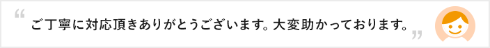 ご丁寧に対応頂きありがとうございます。大変助かっております。