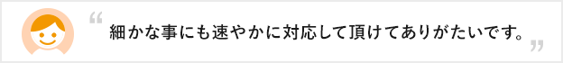 細かな事にも速やかに対応して頂けてありがたいです。