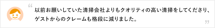 以前お願いしていた清掃会社よりもクオリティの高い清掃をしてくださり、ゲストからのクレームも格段に減りました。