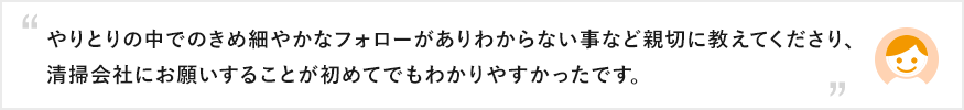 やりとりの中でのきめ細やかなフォローがありわからない事など親切に教えてくださり、清掃会社にお願いすることが初めてでもわかりやすかったです。