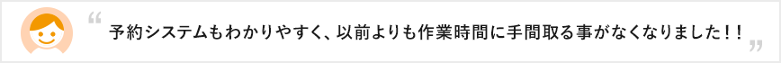 予約システムもわかりやすく、以前よりも作業時間に手間取る事がなくなりました！！